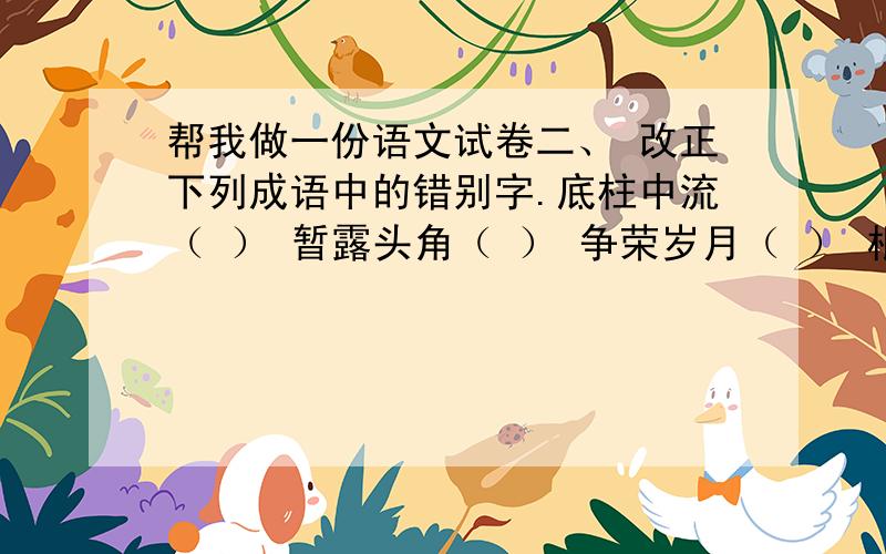 帮我做一份语文试卷二、 改正下列成语中的错别字.底柱中流（ ） 暂露头角（ ） 争荣岁月（ ） 根深帝固（ ） 虚忘学说（ ） 高官厚碌（ ） 不知所措（ ） 涛涛不绝（ ） 戍戌变法（ ）直