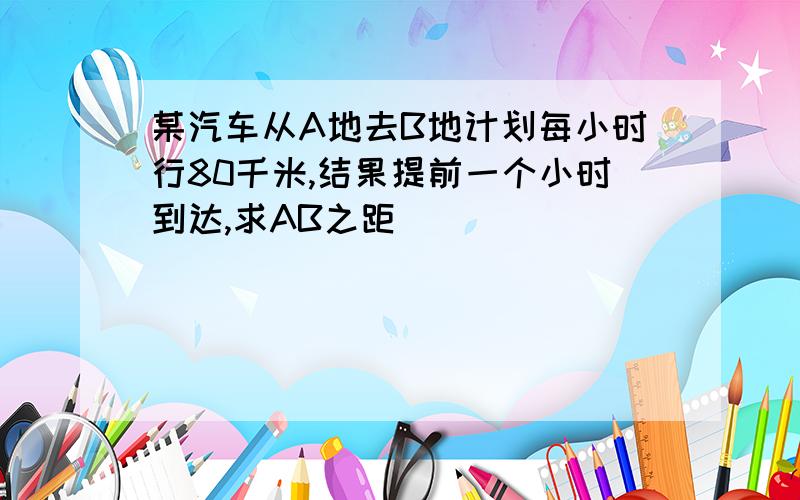 某汽车从A地去B地计划每小时行80千米,结果提前一个小时到达,求AB之距