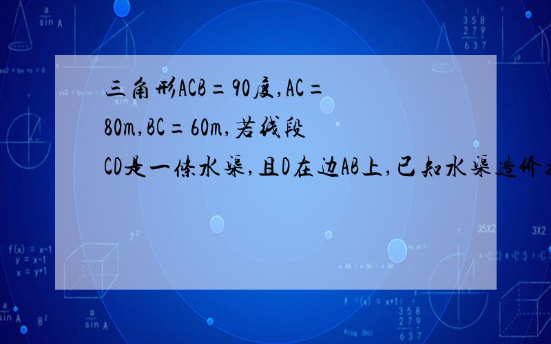 三角形ACB=90度,AC=80m,BC=60m,若线段CD是一条水渠,且D在边AB上,已知水渠造价为每三角形ACB=90度，AC=80m,BC=60m，若线段CD是一条水渠，且D在边AB上，已知水渠造价为每米10元，问点D在距A点多远时，