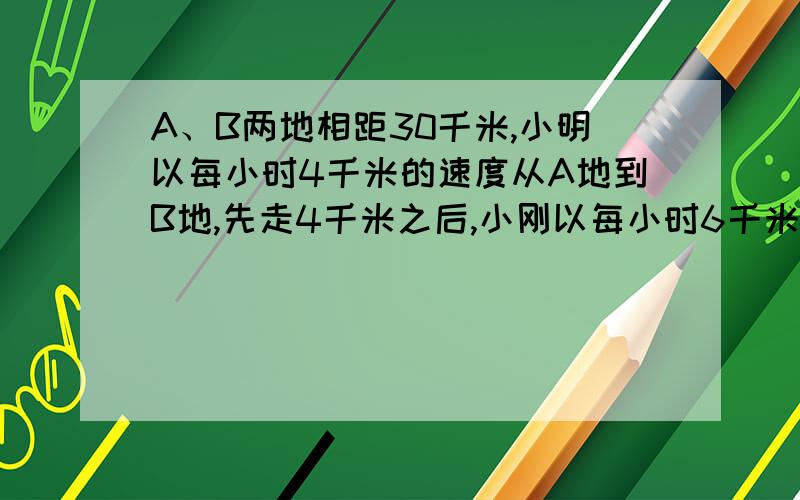 A、B两地相距30千米,小明以每小时4千米的速度从A地到B地,先走4千米之后,小刚以每小时6千米的速度也从A地到B地,多少小时后小刚追上小明?此时他们距B地还有多少千米?