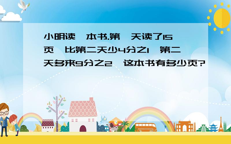 小明读一本书.第一天读了15页,比第二天少4分之1,第二天多来9分之2,这本书有多少页?