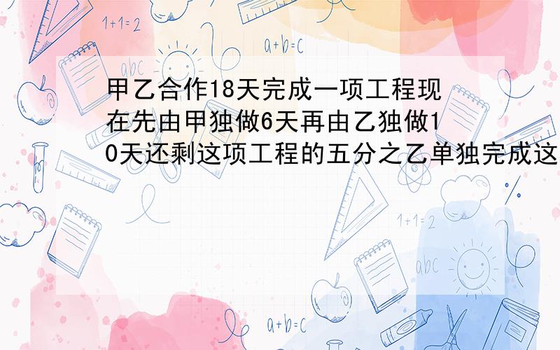 甲乙合作18天完成一项工程现在先由甲独做6天再由乙独做10天还剩这项工程的五分之乙单独完成这项工程需几天甲乙合作18天完成一项工程现在先由甲独做6天再由乙独做10天还剩这项工程的五