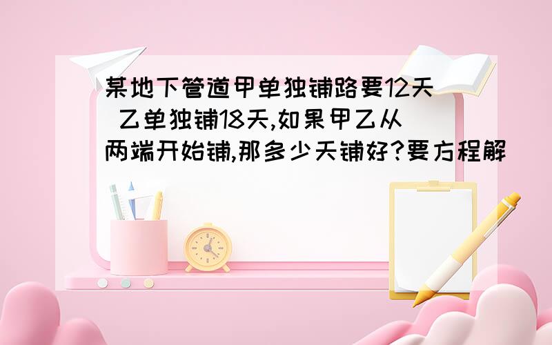 某地下管道甲单独铺路要12天 乙单独铺18天,如果甲乙从两端开始铺,那多少天铺好?要方程解