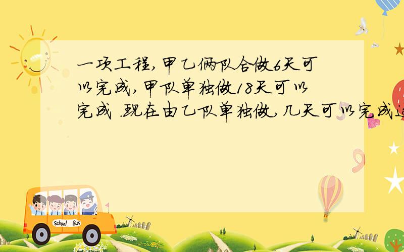 一项工程,甲乙俩队合做6天可以完成,甲队单独做18天可以完成 .现在由乙队单独做,几天可以完成这项工程