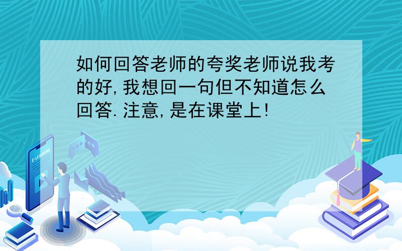 如何回答老师的夸奖老师说我考的好,我想回一句但不知道怎么回答.注意,是在课堂上!