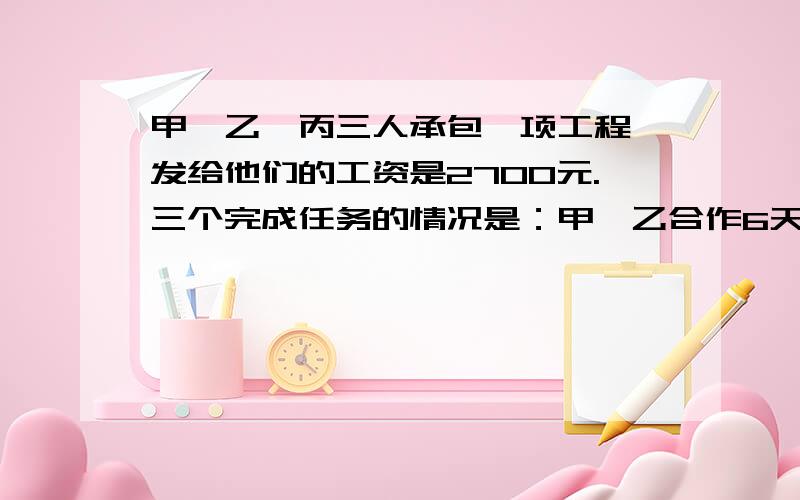 甲、乙、丙三人承包一项工程,发给他们的工资是2700元.三个完成任务的情况是：甲、乙合作6天,完成工程的1/3,因甲有事,乙、丙合作2天完成余下工程的1/4,以后3人合作5天,完成这项工程.按完成