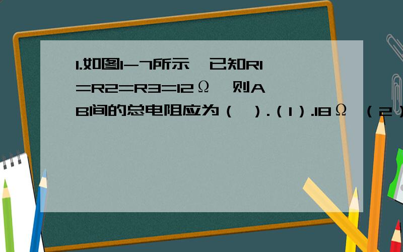 1.如图1-7所示,已知R1=R2=R3=12Ω,则A、B间的总电阻应为（ ）.（1）.18Ω （2）.4Ω （3）.0 (4).36Ω这个电路图,我不知道这3个电阻是怎样连在一起的.请给出具体的连接方式,并且给出原因.还有计算出