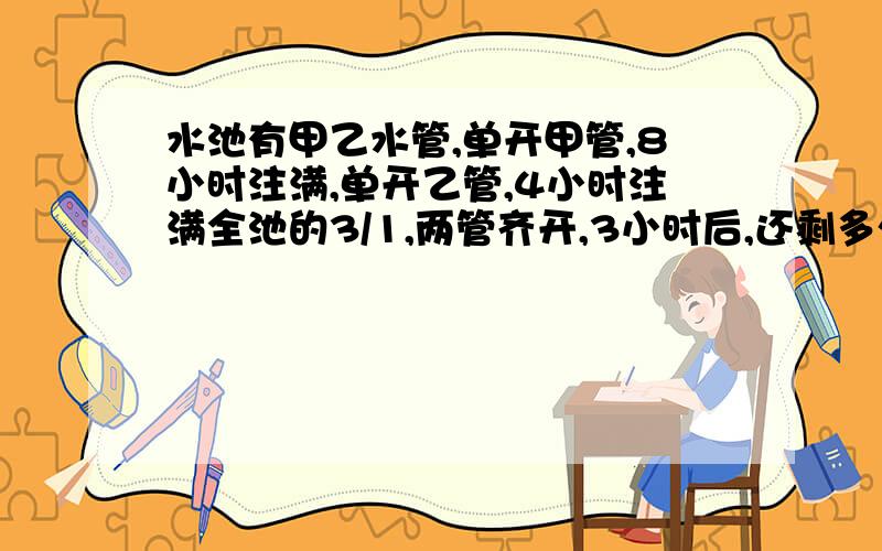 水池有甲乙水管,单开甲管,8小时注满,单开乙管,4小时注满全池的3/1,两管齐开,3小时后,还剩多少未注