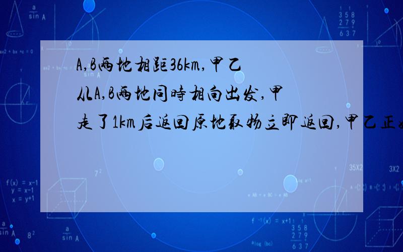 A,B两地相距36km,甲乙从A,B两地同时相向出发,甲走了1km后返回原地取物立即返回,甲乙正好在A,B两地的中心处相遇,已知乙每小时比甲少走0.5km,