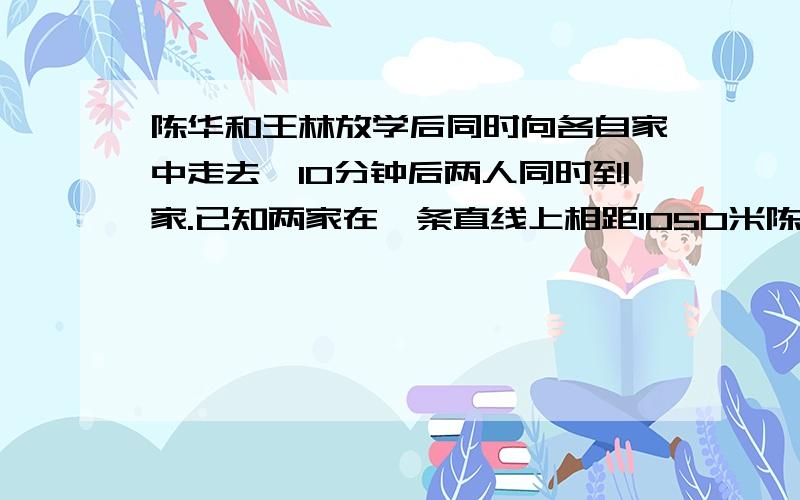 陈华和王林放学后同时向各自家中走去,10分钟后两人同时到家.已知两家在一条直线上相距1050米陈华的速度是每分钟55米,王林每分钟走多少米?