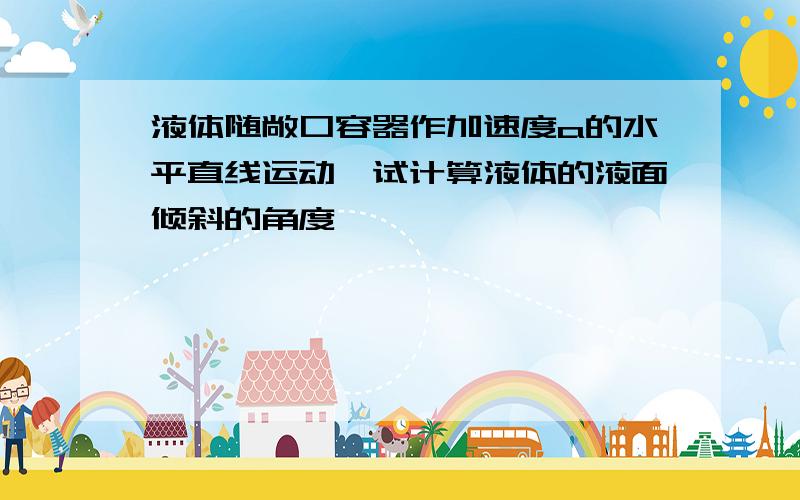 液体随敞口容器作加速度a的水平直线运动,试计算液体的液面倾斜的角度