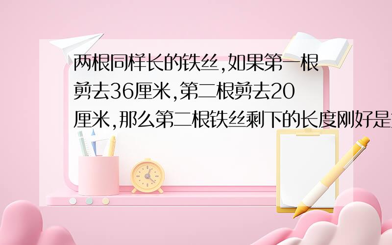 两根同样长的铁丝,如果第一根剪去36厘米,第二根剪去20厘米,那么第二根铁丝剩下的长度刚好是第一根铁丝剩下长度的2倍.第二根铁丝剩下多少厘米?,第一根铁丝原来长多少厘米?