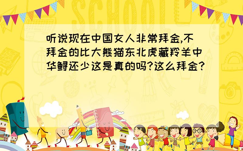 听说现在中国女人非常拜金,不拜金的比大熊猫东北虎藏羚羊中华鲟还少这是真的吗?这么拜金?