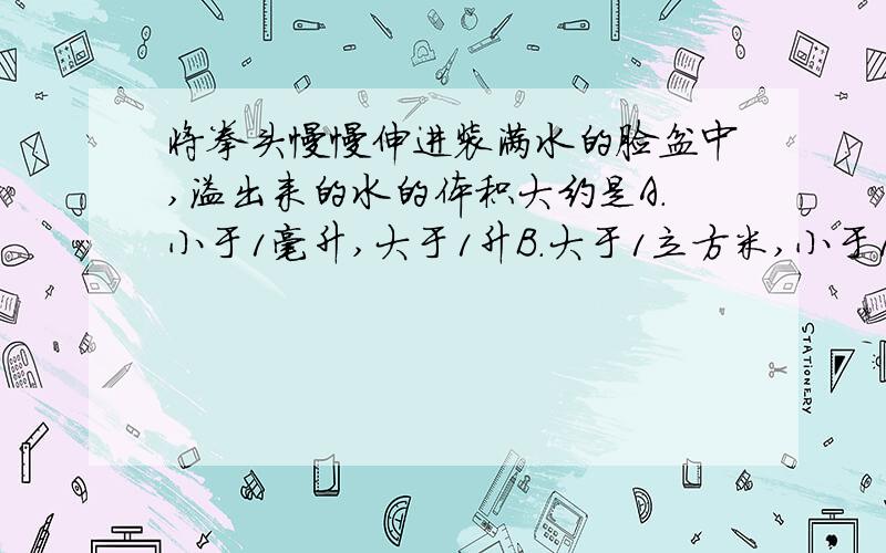 将拳头慢慢伸进装满水的脸盆中,溢出来的水的体积大约是A.小于1毫升,大于1升B.大于1立方米,小于1升C.大于1升,小于1立方米D.大于1毫米,小于1升