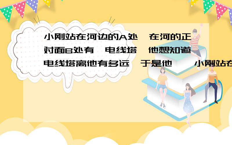 小刚站在河边的A处,在河的正对面B处有一电线塔,他想知道电线塔离他有多远,于是他……小刚站在河边的A处,在河的正对面B处有一电线塔,他想知道电线塔离他有多远,于是他向做方面走了10米