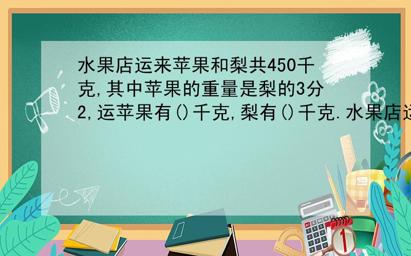 水果店运来苹果和梨共450千克,其中苹果的重量是梨的3分2,运苹果有()千克,梨有()千克.水果店运来苹果和梨共450千克,其中苹果的重量是梨的3分之2,运苹果有()千克,梨有()千克.