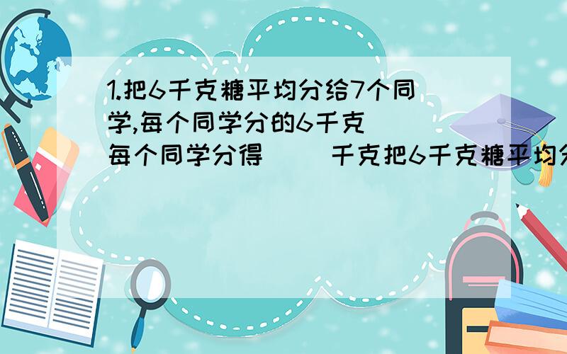 1.把6千克糖平均分给7个同学,每个同学分的6千克（ ）每个同学分得（ ）千克把6千克糖平均分给7个同学,每个同学分的6千克（ ）每个同学分得（ ）千克.A是B的4倍,A占A.B之和的几分之几,B占A.B