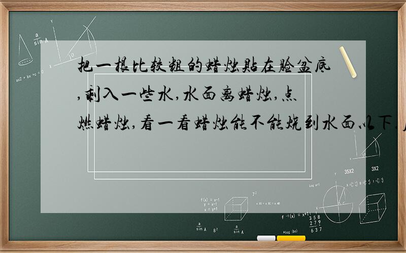 把一根比较粗的蜡烛贴在脸盆底,剩入一些水,水面离蜡烛,点燃蜡烛,看一看蜡烛能不能烧到水面以下.原理是什么?