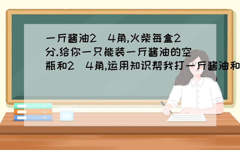 一斤酱油2．4角,火柴每盒2分.给你一只能装一斤酱油的空瓶和2．4角,运用知识帮我打一斤酱油和买2盒火柴