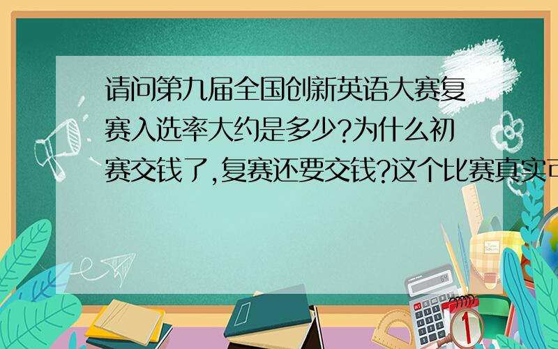 请问第九届全国创新英语大赛复赛入选率大约是多少?为什么初赛交钱了,复赛还要交钱?这个比赛真实可信吗?不至于每个参加初赛的人都能进复赛吧?换句话说,请问再交钱参加复赛有意义吗?