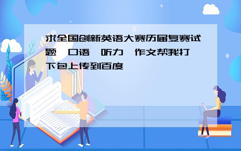 求全国创新英语大赛历届复赛试题,口语,听力,作文帮我打一下包上传到百度