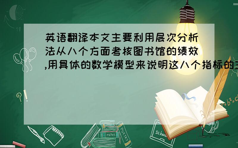 英语翻译本文主要利用层次分析法从八个方面考核图书馆的绩效,用具体的数学模型来说明这八个指标的主次关系.利用层次结构进行相关的计算我们得到图书馆工作人员绩效考核是权重最大