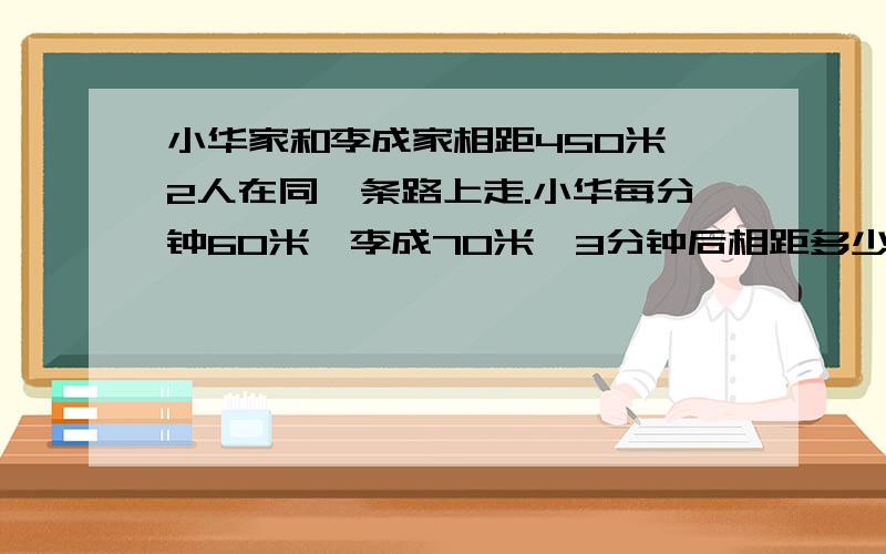 小华家和李成家相距450米,2人在同一条路上走.小华每分钟60米,李成70米,3分钟后相距多少米?（不同情况