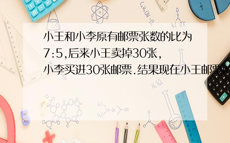 小王和小李原有邮票张数的比为7:5,后来小王卖掉30张,小李买进30张邮票.结果现在小王邮票的张数是小李的一半.问：原来两人各有多少张邮票?