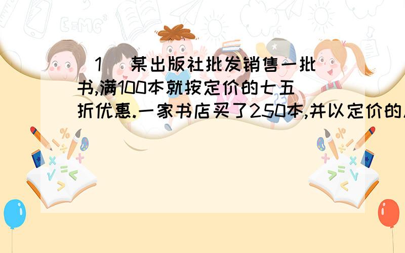 (1) 某出版社批发销售一批书,满100本就按定价的七五折优惠.一家书店买了250本,并以定价的九折全部售完,共(1) 某出版社批发销售一批书,满100本就按定价的七五折优惠.一家书店买了250本,并以