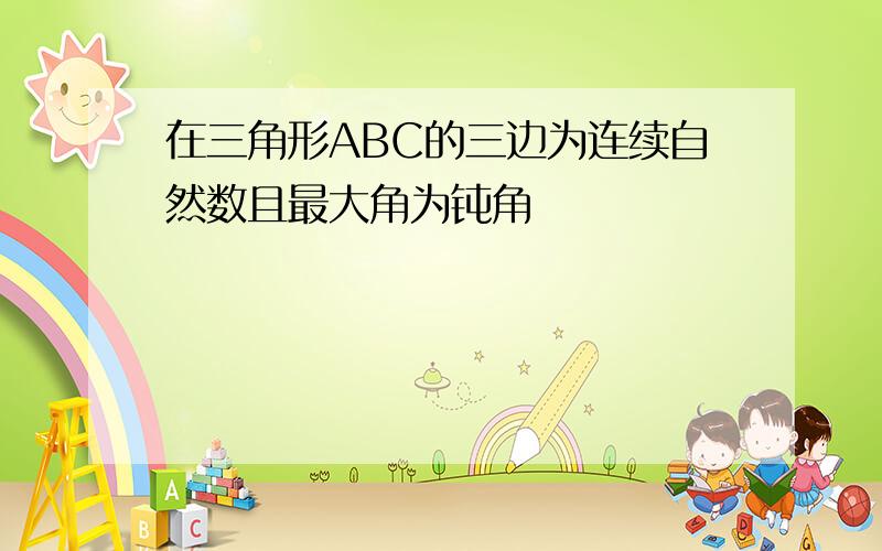 在三角形ABC的三边为连续自然数且最大角为钝角