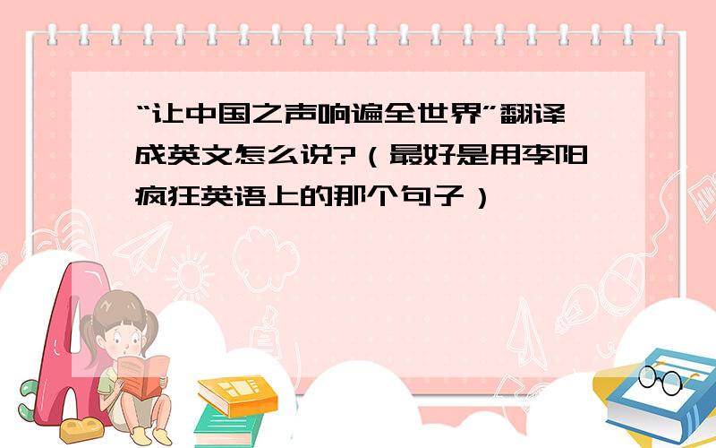 “让中国之声响遍全世界”翻译成英文怎么说?（最好是用李阳疯狂英语上的那个句子）