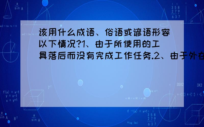 该用什么成语、俗语或谚语形容以下情况?1、由于所使用的工具落后而没有完成工作任务.2、由于外在条件的限制或外在诱惑的存在而影响了工作结果.3、工作勤奋的时候老板没看到,跟同事闲