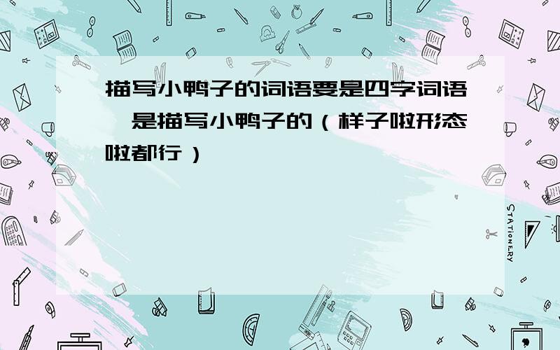 描写小鸭子的词语要是四字词语,是描写小鸭子的（样子啦形态啦都行）