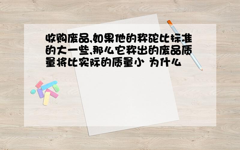 收购废品,如果他的称砣比标准的大一些,那么它称出的废品质量将比实际的质量小 为什么