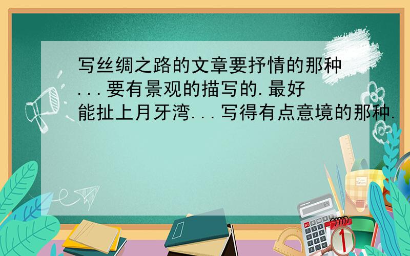 写丝绸之路的文章要抒情的那种...要有景观的描写的.最好能扯上月牙湾...写得有点意境的那种.