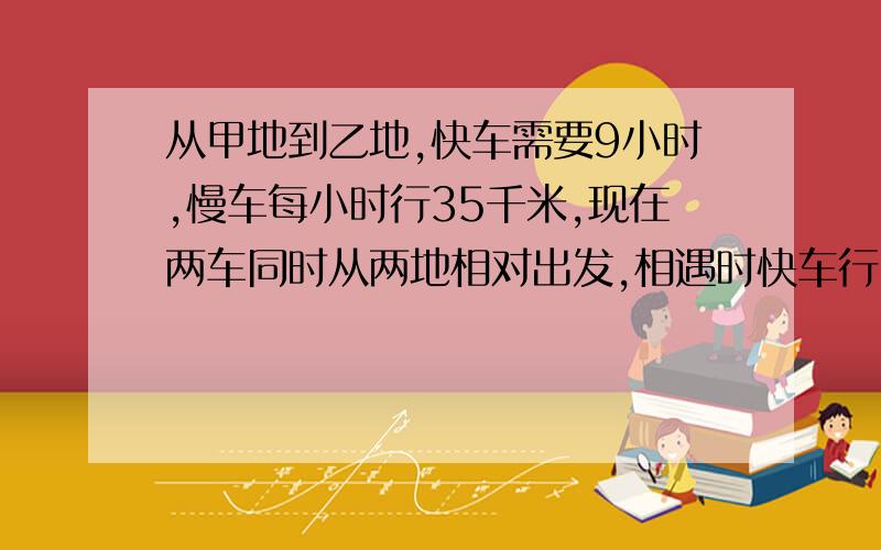 从甲地到乙地,快车需要9小时,慢车每小时行35千米,现在两车同时从两地相对出发,相遇时快车行了全程的问相遇时慢车行了多少千米