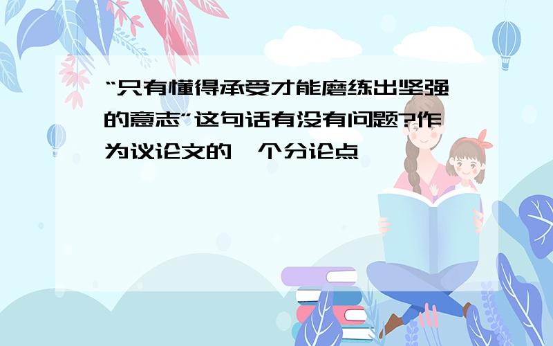 “只有懂得承受才能磨练出坚强的意志”这句话有没有问题?作为议论文的一个分论点