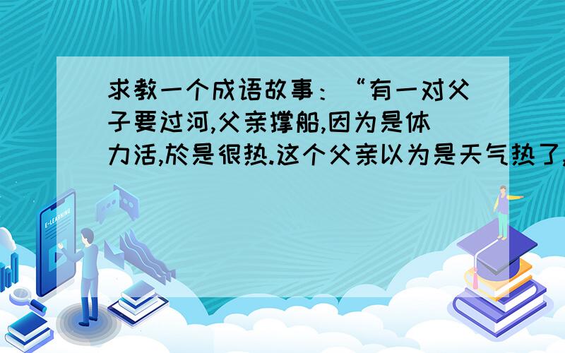 求教一个成语故事：“有一对父子要过河,父亲撑船,因为是体力活,於是很热.这个父亲以为是天气热了,於是将做在船舱里面的儿子的衣服也脱了.结果儿子冷死了.故事教训我们,不要将自己的