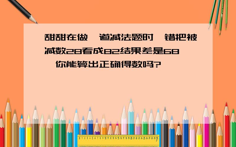 甜甜在做一道减法题时,错把被减数28看成82结果差是68,你能算出正确得数吗?