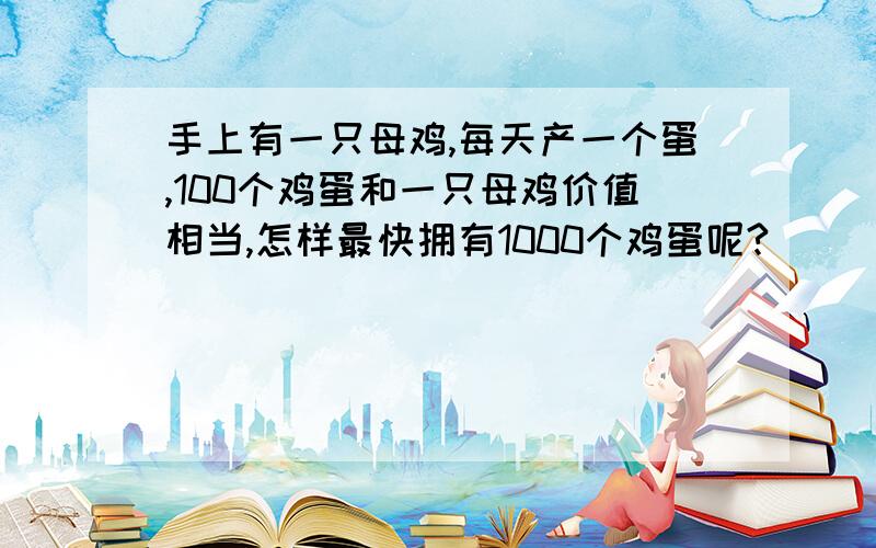 手上有一只母鸡,每天产一个蛋,100个鸡蛋和一只母鸡价值相当,怎样最快拥有1000个鸡蛋呢?