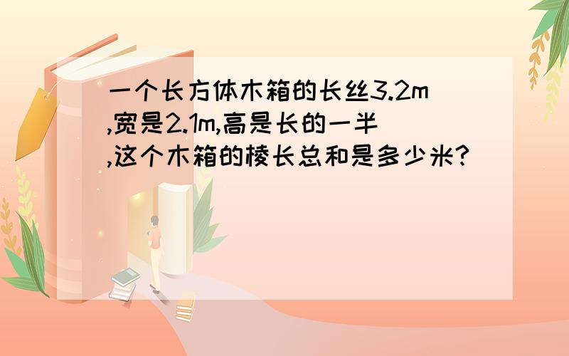 一个长方体木箱的长丝3.2m,宽是2.1m,高是长的一半,这个木箱的棱长总和是多少米?