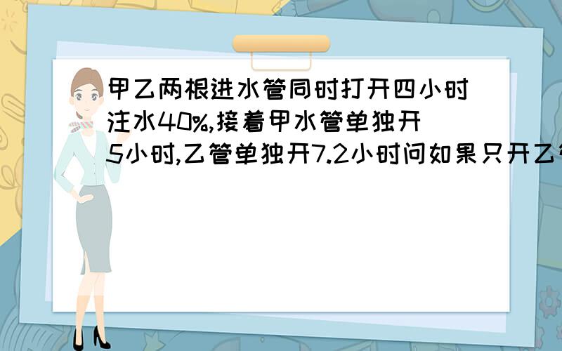 甲乙两根进水管同时打开四小时注水40%,接着甲水管单独开5小时,乙管单独开7.2小时问如果只开乙管多少小时