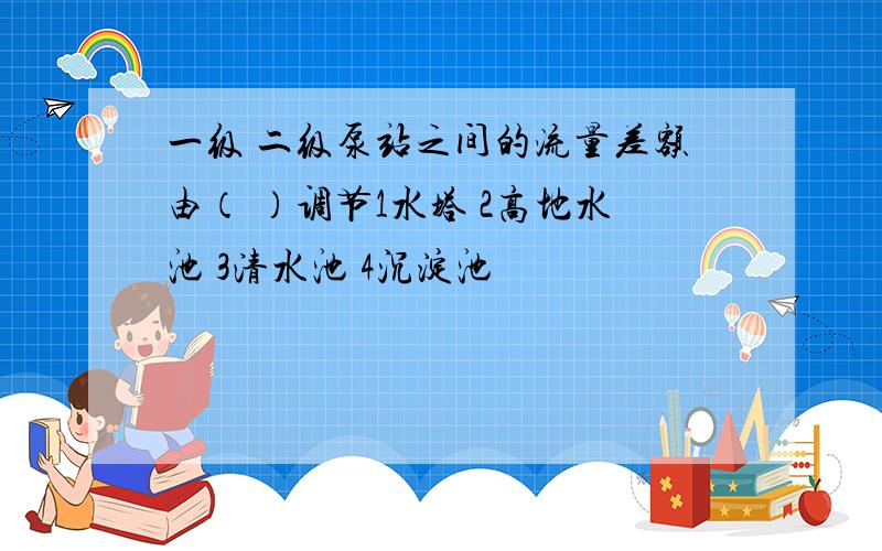 一级 二级泵站之间的流量差额由（ ）调节1水塔 2高地水池 3清水池 4沉淀池