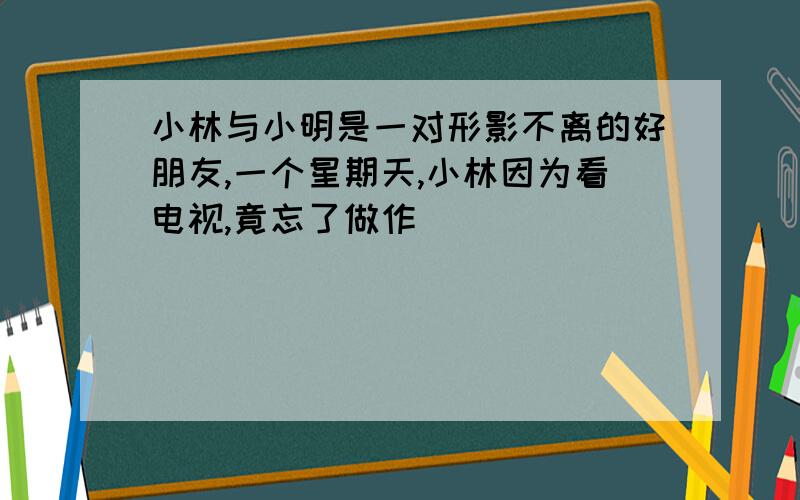 小林与小明是一对形影不离的好朋友,一个星期天,小林因为看电视,竟忘了做作