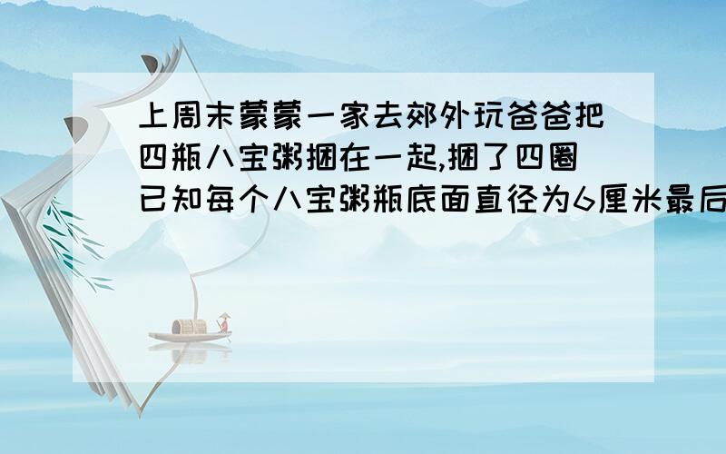 上周末蒙蒙一家去郊外玩爸爸把四瓶八宝粥捆在一起,捆了四圈已知每个八宝粥瓶底面直径为6厘米最后接头用了20厘米,捆八宝粥一共用了多少厘米的绳子?要算式最后结果是191.36厘米.