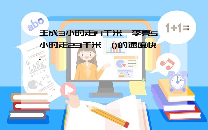 王成3小时走14千米,李亮5小时走23千米,()的速度快.