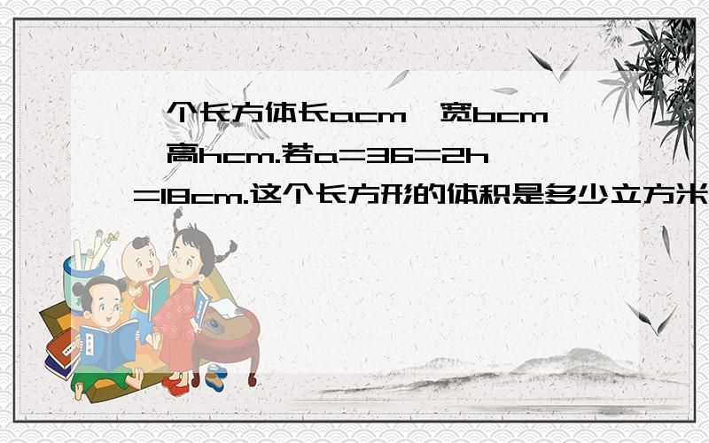 一个长方体长acm,宽bcm,高hcm.若a=36=2h=18cm.这个长方形的体积是多少立方米