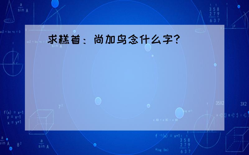 求糕首：尚加鸟念什么字?