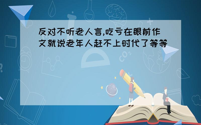 反对不听老人言,吃亏在眼前作文就说老年人赶不上时代了等等