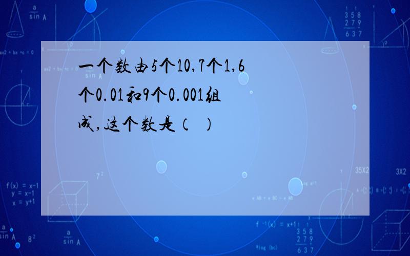 一个数由5个10,7个1,6个0.01和9个0.001组成,这个数是（ ）